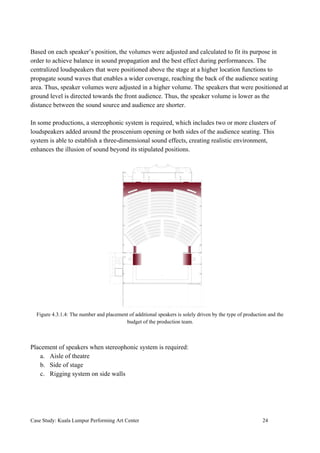 Based on each speaker’s position, the volumes were adjusted and calculated to fit its purpose in
order to achieve balance in sound propagation and the best effect during performances. The
centralized loudspeakers that were positioned above the stage at a higher location functions to
propagate sound waves that enables a wider coverage, reaching the back of the audience seating
area. Thus, speaker volumes were adjusted in a higher volume. The speakers that were positioned at
ground level is directed towards the front audience. Thus, the speaker volume is lower as the
distance between the sound source and audience are shorter.
In some productions, a stereophonic system is required, which includes two or more clusters of
loudspeakers added around the proscenium opening or both sides of the audience seating. This
system is able to establish a three-dimensional sound effects, creating realistic environment,
enhances the illusion of sound beyond its stipulated positions.
Figure 4.3.1.4: The number and placement of additional speakers is solely driven by the type of production and the
budget of the production team.
Placement of speakers when stereophonic system is required:
a. Aisle of theatre
b. Side of stage
c. Rigging system on side walls
Case Study: Kuala Lumpur Performing Art Center 24
 
