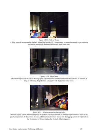 Figure 4.3.1.5: Aisle of theatre
A delay tower is incorporated at the back aisle of the theatre with a longer delay, to ensure that sound waves emission
reaches the audience in the theatre holistically at the same time.
Figure 4.3.1.6: Side of stage
The speakers placed at the side of the stage gives a 3-dimensional sound effect towards the audience. In addition, it
helps in enhancing the performers sensory towards the rhythm in the music.
Figure 4.3.1.7: Rigging system on the side walls
With the rigging system, additional lighting or speakers were made possible to enhance its performances based on its
specific requirement. In the context of sound, additional speakers were placed onto the rigging system on sides walls in
the front region of theatre or placed at the back of backstage crew.
Case Study: Kuala Lumpur Performing Art Center 25
 