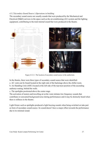 4.3.2 Secondary Sound Source | Operations in building
The secondary sound source are usually sounds that were produced by the Mechanical and
Electrical (M&E) services in the space such as the air-conditioning (AC) system and the lighting
equipment, contributing to the total internal sound that were produced in the theatre.
Figure 4.3.2.1: The location of secondary sound source in the auditorium.
In the theatre, there were three types of secondary sound source that were identified:
a. AC vents can be found located at the right side of the backstage above the chiller room.
b. Air Handling Unit (AHU) located at the left side of the top-most position of the ascending
audience seating, behind the walls.
c. The spotlights positioned above the centre stage.
The activation of motors and travelling air at the vents initiates low frequency sounds that
contributes to unwanted background noise during performances and it may be distinctly heard when
there is stillness in the theatre.
Light fixture such as spotlights produced a light buzzing sounds when being switched on take part
as form of secondary sound source. Its sound doesn’t have a major effect towards the performance
due to its minimal sound.
Case Study: Kuala Lumpur Performing Art Center 27
 