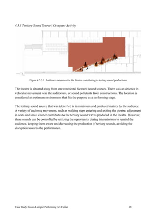 4.3.3 Tertiary Sound Source | Occupant Activity
Figure 4.3.3.1: Audience movement in the theatre contributing to tertiary sound productions.
The theatre is situated away from environmental factored sound sources. There was an absence in
vehicular movement near the auditorium, or sound pollutants from constructions. The location is
considered an optimum environment that fits the purpose as a performing stage.
The tertiary sound source that was identified is in minimum and produced mainly by the audience.
A variety of audience movement, such as walking steps entering and exiting the theatre, adjustment
in seats and small chatter contributes to the tertiary sound waves produced in the theatre. However,
these sounds can be controlled by utilizing the opportunity during intermissions to remind the
audience, keeping them aware and decreasing the production of tertiary sounds, avoiding the
disruption towards the performance.
Case Study: Kuala Lumpur Performing Art Center 28
 
