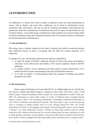 1.0 INTRODUCTION
An auditorium is a special room built to enable an audience to hear and watch performances at
venues, such as theatres and music halls. Auditorium can be found in entertainment venues,
community halls, and theatres, and may be used for rehearsal, presentation, and performing arts
productions. Apart from entertainment, an auditorium also used for a space for speech delivery such
as lecture theatres. A successful design of auditorium muchly depends on its acoustic design which
include the auditorium layout plus absorption materials used. It is essential to preserve and enhance
the desired sound and to eliminate noise.
1.1 Aim and Objective
This project aims to prepare students for the study of practical and effective auditorium designs
from auditorium layouts to choice of materials that will affect the acoustic properties in an
auditorium.
In a group of 8, a site visit had been carried out with objectives stated below:
1. To study the design of KLPAC auditorium through its layout and, analyse and deduct a
conclusion on the effectiveness and ideality of the acoustic properties found in KLPAC
auditorium.
2. To conduct effective on-site experiment and study general acoustic characteristics of an
auditorium hall for deeper understanding of the physics behind their functions.
3. To be able to produce a well-documented report that comprises all findings and analysis
through the case study.
1.2 Site Introduction
Kuala Lumpur Performing Art Center (KLPAC) by Ar. Baldip Singh and Ar. Ng Sek San,
also known as Pentas Seni Kuala Lumpur is situated on ​Jalan Sultan Azlan Shah, Sentul, 51100
Kuala Lumpur, Wilayah Persekutuan Kuala Lumpur. Ever since established in month of May year
2004, the performing art center holds various of events of different genres including Drama,
Musical, Lecture, Dance, Film Screening, Participatory, Workshops, Traditional Performance as
well as Press Conferences and Opening Ceremonies. The center opens 7 days a week all year long
with no exception of public holidays from 10 in the morning around the clock. The overall
Performing Art Center is well equipped with multiple functional and public spaces such as Theatre
1 (Pentas 1; our focal auditorium), Theatre 2 (Pentas 2) which holds smaller events for smaller
expected crowds, Indicine which provides less acoustic enhancement for press conferences as well
as small opening ceremonies, sound chamber, resting room, lobby (foyer), cafeteria and last but not
least, Studio 5 which is equipped with full length studio mirrors and often used as a rehearsal room.
Case Study: Kuala Lumpur Performing Art Center 2
 