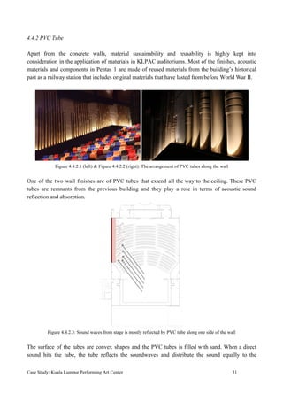 4.4.2 PVC Tube
Apart from the concrete walls, material sustainability and reusability is highly kept into
consideration in the application of materials in KLPAC auditoriums. Most of the finishes, acoustic
materials and components in Pentas 1 are made of reused materials from the building’s historical
past as a railway station that includes original materials that have lasted from before World War II.
Figure 4.4.2.1 (left) & Figure 4.4.2.2 (right): The arrangement of PVC tubes along the wall
One of the two wall finishes are of PVC tubes that extend all the way to the ceiling. These PVC
tubes are remnants from the previous building and they play a role in terms of acoustic sound
reflection and absorption.
Figure 4.4.2.3: Sound waves from stage is mostly reflected by PVC tube along one side of the wall
The surface of the tubes are convex shapes and the PVC tubes is filled with sand. When a direct
sound hits the tube, the tube reflects the soundwaves and distribute the sound equally to the
Case Study: Kuala Lumpur Performing Art Center 31
 