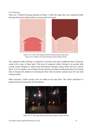 4.4.5 Flooring
There are 2 different flooring materials in Pentas 1 where the stage floor uses composite timber
flooring whereas the audience floor is covered with wool carpet.
Figure 4.4.5.1 (left): The composite timber flooring location (stage area)
Figure 4.4.5.2 (right): The carpet flooring location (audience floor)
The composite timber flooring is composed of recycled wood and an additional layer of polymer
coated with a layer of black paint. This layer of composite timber flooring is an acoustic deck
overlay system designed to reduce sound transmission through existing timber and new concrete
floors. It is the simplest way of improving the airborne and impact sound performing of an existing
floor is through this method of overlaying the floor with an acoustic isolation layer of a new hard
wearing surface.
When necessary, central circular mics are added on the stage floor. This allows performers to
produce the best sound quality for the audience.
Figure 4.4.5.3: The stage and backstage which composite timber flooring
Case Study: Kuala Lumpur Performing Art Center 35
 