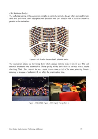 4.4.6 Audience Seating
The audience seating in the auditorium also play a part in the acoustic design where each auditorium
chair has individual sound absorption that increases the total surface area of acoustic materials
present in the auditorium.
Figure 4.4.6.1: Detailed diagram of each individual seating
The auditorium chairs are the tip-up type which creates minimal noise when in use. The seat
material determines the auditorium’s sound quality where each chair is covered with a sound
absorbing fabric. This controls the unoccupied reverberation period of the space, ensuring that the
presence or absence of audience will not affect the reverberation time.
Figure 4.4.6.2 (left) & Figure 4.4.6.3 (right): Tip-up chairs in
Case Study: Kuala Lumpur Performing Art Center 37
 