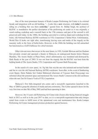 1.2.1 Site History
One of the most prominent features of Kuala Lumpur Performing Art Center is its external
facade and integration with an old building. “... Looks like a ​new ​structure, with ​today’s material,
riding on a building that was there ​yesterday​.” quoted from Ar. Baldip Singh, the architect of
KLPAC is nonetheless the perfect description of the performing art center as it was originally a
wood crafting workshop and a sawmill back in the 17th centuries and part of the sawmill is still
preserved until today. In the 1900s, the building converted to a railway depot and workshop for the
trains, old National Railway (KTM) warehouse in YTL Corporation’s Sentul West. Unfortunately,
World War II broke out right after, transforming leaving scars and marks of the tragedy on the
masonry walls in the form of bullet holes. However, in the 1960s the building was left untouched
but functioned as a Golf Clubhouse for a brief moment.
Other relevant news that occurs in the near future, in 1995, Faridah Merican and Joe Hasham
first privately owned and operated a theatre in Malaysia, an underground theatre below Dataran
Merdeka, The Actors Studio at Plaza Putra, which unfortunately was inundated and destroyed by
flash floods in the year of 2003. It was out from the tragedy that the KLPAC was born from the
helding hands of The Actors Studio, YTL Corporation and Yayasan Budi Penyayang.
In the search of a new space, Ar. Ng Sek San was the one who initiated and invited Faridah
and Joe to visit the old National Railway (KTM) warehouse. Soon after, in the event of fundraising
event Banjir, Datin Paduka Seri Endon Mahmood (chairman of Yayasan Budi Penyayang) was
informed about the potential space and mentioned The Actors Studio’s interest in the old warehouse
when she met Tan Sri Francis Yeoh of YTL Corporation.
Malaysia’s first fully-integrated arts centre and a non-profit organisation launched in the
May of 2004 to grasp the attention of media and arts community. The Center opened it doors for the
very first time on date 9th of May 2005 and had been operating to date.
However, the 13 years old Performing Art Center risks closure after facing financial struggle
back in 2012 as well as in the year 2017 to date, as it is a non-profit organisation that only charges
rental from events to fulfill most of the operational costs and maintenance fees. Kuala Lumpur
Performing Art Center management priotises production against business.
Case Study: Kuala Lumpur Performing Art Center 3
 