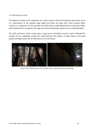 4.4.8 Backstage Curtain
The blackout curtains in the auditorium are velour curtains which are located on stage where it acts
as a determinant on the required stage depth and where the stage ends. These acoustic fabric
curtains is a composite of a fire resistant wool fabric that is sandwiched between a decorative fabric
and a blackout liner. It separates the stage area from the backstage and also acts as sound absorbers.
The thick and heavy velour curtain plays a large part in absorbing excessive sound. Although the
curtains do not completely insulate the sound between both spaces, it helps improve the sound
quality and helps reduce the reverberation level of the theater.
Figure 4.4.8.1 (left) & Figure 4.4.8.2 (right): Velor curtains located in the backstage
Case Study: Kuala Lumpur Performing Art Center 39
 