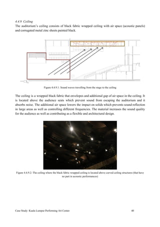 4.4.9 Ceiling
The auditorium’s ceiling consists of black fabric wrapped ceiling with air space (acoustic panels)
and corrugated metal zinc sheets painted black.
Figure 4.4.9.1: Sound waves travelling from the stage to the ceiling
The ceiling is a wrapped black fabric that envelopes and additional gap of air space in the ceiling. It
is located above the audience seats which prevent sound from escaping the auditorium and it
absorbs noise. The additional air space lowers the impact on solids which prevents sound reflection
in large areas as well as controlling different frequencies. The material increases the sound quality
for the audience as well as contributing as a flexible and architectural design.
Figure 4.4.9.2: The ceiling where the black fabric wrapped ceiling is located above curved ceiling structures (that have
no part in acoustic performances)
Case Study: Kuala Lumpur Performing Art Center 40
 
