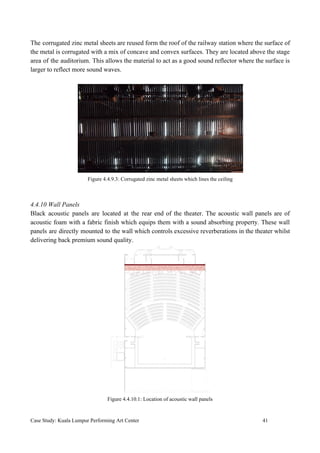 The corrugated zinc metal sheets are reused form the roof of the railway station where the surface of
the metal is corrugated with a mix of concave and convex surfaces. They are located above the stage
area of the auditorium. This allows the material to act as a good sound reflector where the surface is
larger to reflect more sound waves.
Figure 4.4.9.3: Corrugated zinc metal sheets which lines the ceiling
4.4.10 Wall Panels
Black acoustic panels are located at the rear end of the theater. The acoustic wall panels are of
acoustic foam with a fabric finish which equips them with a sound absorbing property. These wall
panels are directly mounted to the wall which controls excessive reverberations in the theater whilst
delivering back premium sound quality.
Figure 4.4.10.1: Location of acoustic wall panels
Case Study: Kuala Lumpur Performing Art Center 41
 
