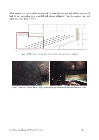 When sound waves hit the surface, they are quickly absorbed through the soft surfaces and bounced
back to the surrounding in a controlled and minimal reflection. Thus, the audience does not
experience sound delay or echoes.
Figure 4.4.10.2: Sound waves travelling from the stage to the rear acoustic wall panels
Figure 4.4.10.3 (left) & Figure 4.4.10.4 (right): Acoustic wall panels located in behind the auditorium in Pentas 1
Case Study: Kuala Lumpur Performing Art Center 42
 
