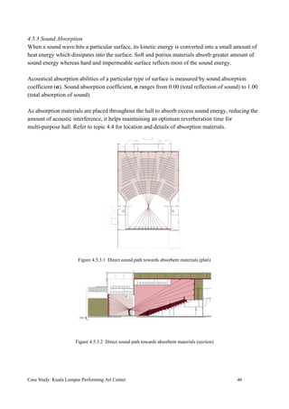 4.5.3 Sound Absorption
When a sound wave hits a particular surface, its kinetic energy is converted into a small amount of
heat energy which dissipates into the surface. Soft and porous materials absorb greater amount of
sound energy whereas hard and impermeable surface reflects most of the sound energy.
Acoustical absorption abilities of a particular type of surface is measured by sound absorption
coefficient (𝛂). Sound absorption coefficient, 𝛂 ranges from 0.00 (total reflection of sound) to 1.00
(total absorption of sound).
As absorption materials are placed throughout the hall to absorb excess sound energy, reducing the
amount of acoustic interference, it helps maintaining an optimum reverberation time for
multi-purpose hall. Refer to topic 4.4 for location and details of absorption materials.
Figure 4.5.3.1 Direct sound path towards absorbent materials (plan)
Figure 4.5.3.2 Direct sound path towards absorbent materials (section)
Case Study: Kuala Lumpur Performing Art Center 46
 