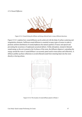 4.5.4 Sound Diffusion
Figure 4.5.4.1 Sound hitting the diffuser and being reflected back in many different directions
Figure 4.5.4.1 explains how sound diffusion can be achieved with the help of surface scattering and
irregularities elements. Sufficient sound diffusion is essential in many types of rooms in order to
promote uniform distribution of sound,emphasize the natural qualities of music and speech and
preventing the occurrence of unpleasant acoustical defects. Unlike absorption, instead of absoard
sound energy as the act to preserve the liveliness of the room, the diffusers disperse it, spreading the
energy around the room.A sound diffuser is an acoustic panel used to treat echoes and reflections. A
diffuser jumbles up these reflections to avoid reflected sound from returning back into the room
directly or having echoes.
Figure 4.5.4.2 The location of sound diffuser panels in Pentas 1
Case Study: Kuala Lumpur Performing Art Center 47
 