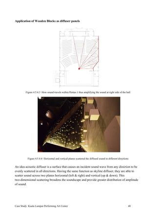 Application of Wooden Blocks as diffuser panels
Figure 4.5.4.3 How sound travels within Pentas 1 thus amplifying the sound at right side of the hall
Figure 4.5.4.4 Horizontal and vertical planes scattered the diffused sound in different directions
An idea acoustic diffuser is a surface that causes an incident sound wave from any direction to be
evenly scattered in all directions. Having the same function as skyline diffuser, they are able to
scatter sound across two planes horizontal (left & right) and vertical (up & down). This
two-dimensional scattering broadens the soundscape and provide greater distribution of amplitude
of sound.
Case Study: Kuala Lumpur Performing Art Center 48
 