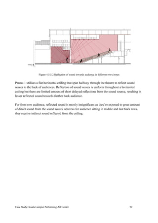 Figure 4.5.5.2 Reflection of sound towards audience in different rows/zones
Pentas 1 utilises a flat horizontal ceiling that span halfway through the theatre to reflect sound
waves to the back of audiences. Reflection of sound waves is uniform throughout a horizontal
ceiling but there are limited amount of short delayed reflections from the sound source, resulting in
lesser reflected sound towards further back audience.
For front row audience, reflected sound is mostly insignificant as they’re exposed to great amount
of direct sound from the sound source whereas for audience sitting in middle and last back rows,
they receive indirect sound reflected from the ceiling.
Case Study: Kuala Lumpur Performing Art Center 52
 