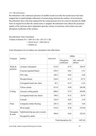 4.5.7 Reverberation
Reverberation is the continuous presence of audible sound even after the sound source has been
stopped due to rapid multiple reflections of sound energy between the surfaces of an enclosure.
Reverberation time is the time required for the sound pressure level in a room to decrease by 60dB
from its original level after the sound source is stopped. Reverberation time affects the acoustical
quality of the enclosure and is dependent upon the volume of enclosure, total surface area and
absorption coefficient of the surfaces.
Reverberation Time Calculation
Volume of theatre (V) = (485.16 x 26) - (87.137 x 26)
= 12614.16 m³ - 2265.562 m³
= 10348.6 m³
Total Absorption (A) of surfaces are calculated in the table below
Category Surface Area (m²)
500Hz
Absorption
coefficient
Abs. units (m²
sabins)
Walls &
partition
Acoustic wall panels 213.8 0.75 160.35
Concrete (painted black) 550.5 0.01 5.51
PVC tube 248.2 0.02 4.96
Wooden blocks 224.8 0.15 33.72
Corrugated metal zinc sheet 42.1 0.15 6.32
Velour curtain 615.0 0.40 246.00
Ceiling Acoustic ceiling panels 600.0 0.75 450.00
Corrugated metal zinc sheets 198.6 0.15 29.79
Catwalk 128.9 0.02 2.59
Floor Composite timber flooring 281.8 0.02 5.64
Wool carpet 516.8 0.30 155.04
Occupants
& seats
Upholstered tip-up seats (vacant)
504.0 0.64 322.56
Occupied by adults
Total absorption (A) 1422.48
Case Study: Kuala Lumpur Performing Art Center 55
 