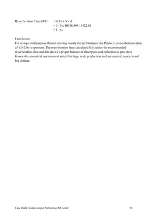 Reverberation Time (RT) = 0.16 x V / A
= 0.16 x 10348.598 / 1422.48
= 1.16s
Conclusion
For a large multipurpose theatre catering mostly for performance like Pentas 1, a reverberation time
of 1.0-2.0s is optimum. The reverberation time calculated falls under the recommended
reverberation time and this shows a proper balance of absorption and reflection to provide a
favourable acoustical environment suited for large scale production such as musical, concerts and
big dramas.
Case Study: Kuala Lumpur Performing Art Center 56
 