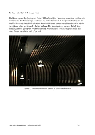4.5.8 Acoustic Defects & Design Issue
The Kuala Lumpur Performing Art Center (KLPAC) building repurposed an existing building to its
current form. But due to budget constraints, the hall did not reach its full potential as they did not
modify the ceiling for acoustic purposes. The current design causes limited sound bounces off the
catwalk and others are absorb by the fabric above. This acoustic defect prevents the hall from
achieving a more appropriate reverberation time, resulting in the sound losing its richness as it
travel further towards the back of the hall.
Figure 4.5.8.1 Ceiling elements does not assist in acoustical performances.
Case Study: Kuala Lumpur Performing Art Center 57
 