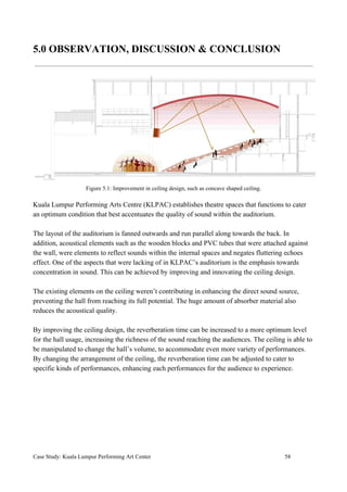 5.0 OBSERVATION, DISCUSSION & CONCLUSION
Figure 5.1: Improvement in ceiling design, such as concave shaped ceiling.
Kuala Lumpur Performing Arts Centre (KLPAC) establishes theatre spaces that functions to cater
an optimum condition that best accentuates the quality of sound within the auditorium.
The layout of the auditorium is fanned outwards and run parallel along towards the back. In
addition, acoustical elements such as the wooden blocks and PVC tubes that were attached against
the wall, were elements to reflect sounds within the internal spaces and negates fluttering echoes
effect. One of the aspects that were lacking of in KLPAC’s auditorium is the emphasis towards
concentration in sound. This can be achieved by improving and innovating the ceiling design.
The existing elements on the ceiling weren’t contributing in enhancing the direct sound source,
preventing the hall from reaching its full potential. The huge amount of absorber material also
reduces the acoustical quality.
By improving the ceiling design, the reverberation time can be increased to a more optimum level
for the hall usage, increasing the richness of the sound reaching the audiences. The ceiling is able to
be manipulated to change the hall’s volume, to accommodate even more variety of performances.
By changing the arrangement of the ceiling, the reverberation time can be adjusted to cater to
specific kinds of performances, enhancing each performances for the audience to experience.
Case Study: Kuala Lumpur Performing Art Center 58
 
