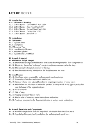 LIST OF FIGURE
1.0 Introduction
1.3: Architectural Drawings
1.3.1: KLPAC Pentas 1 Ground Floor Plan 1:200
1.3.2: KLPAC Pentas 1 First Floor Plan 1:200
1.3.3: KLPAC Pentas 1 Second Floor Plan 1:200
1.3.4: KLPAC Pentas 1 Ceiling Plan 1:200
1.3.5: KLPAC Pentas 1 Section NTS
3.0 Methodology
3.1 Equipments
3.1.1: Digital Camera
3.1.2: Smartphone
3.1.3 Measuring Tape
3.1.4: Laser Distance Measurer
3.1.5: Bluetooth Speaker
3.1.6: Digital Sound Level Meter
4.0 Acoustical Analysis
4.1 Auditorium Design Analysis
4.1.1.1: Theater of a rectangular shaped space with sound absorbing materials lined along the walls
4.1.2.1: The theater form of an “end stage” where the audience seats descend to the stage
4.1.2.2: The seating levelling that descends to the stage
4.1.3.1: The fan-shaped seating arrangement that accommodates 504 seats
4.3 Sound Source
4.3.1.1: Significant noises produced by performers and sound equipment
4.3.1.2: Positioning of speakers and control panel room.
4.3.1.3: Speaker volume were adjusted based on its range in propagation of sound waves
4.3.1.4: The number and placement of additional speakers is solely driven by the type of production
and the budget of the production team.
4.3.1.5: Aisle of theatre
4.3.1.6: Side of stage
4.3.1.7: Rigging system on the side walls
4.3.2.1: The location of secondary sound source in the auditorium.
4.3.3.1: Audience movement in the theatre contributing to tertiary sound productions.
4.4 Acoustic Treatment and Components
4.4.1.1: Sound waves produced from the stage travel towards the direction of the walls
4.4.1.2: Sound absorbing materials located along the walls to absorb sound wave
Case Study: Kuala Lumpur Performing Art Center 59
 