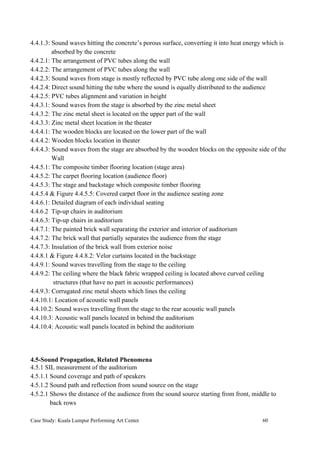 4.4.1.3: Sound waves hitting the concrete’s porous surface, converting it into heat energy which is
absorbed by the concrete
4.4.2.1: The arrangement of PVC tubes along the wall
4.4.2.2: The arrangement of PVC tubes along the wall
4.4.2.3: Sound waves from stage is mostly reflected by PVC tube along one side of the wall
4.4.2.4: Direct sound hitting the tube where the sound is equally distributed to the audience
4.4.2.5: PVC tubes alignment and variation in height
4.4.3.1: Sound waves from the stage is absorbed by the zinc metal sheet
4.4.3.2: The zinc metal sheet is located on the upper part of the wall
4.4.3.3: Zinc metal sheet location in the theater
4.4.4.1: The wooden blocks are located on the lower part of the wall
4.4.4.2: Wooden blocks location in theater
4.4.4.3: Sound waves from the stage are absorbed by the wooden blocks on the opposite side of the
Wall
4.4.5.1: The composite timber flooring location (stage area)
4.4.5.2: The carpet flooring location (audience floor)
4.4.5.3: The stage and backstage which composite timber flooring
4.4.5.4 & Figure 4.4.5.5: Covered carpet floor in the audience seating zone
4.4.6.1: Detailed diagram of each individual seating
4.4.6.2 Tip-up chairs in auditorium
4.4.6.3: Tip-up chairs in auditorium
4.4.7.1: The painted brick wall separating the exterior and interior of auditorium
4.4.7.2: The brick wall that partially separates the audience from the stage
4.4.7.3: Insulation of the brick wall from exterior noise
4.4.8.1 & Figure 4.4.8.2: Velor curtains located in the backstage
4.4.9.1: Sound waves travelling from the stage to the ceiling
4.4.9.2: The ceiling where the black fabric wrapped ceiling is located above curved ceiling
structures (that have no part in acoustic performances)
4.4.9.3: Corrugated zinc metal sheets which lines the ceiling
4.4.10.1: Location of acoustic wall panels
4.4.10.2: Sound waves travelling from the stage to the rear acoustic wall panels
4.4.10.3: Acoustic wall panels located in behind the auditorium
4.4.10.4: Acoustic wall panels located in behind the auditorium
4.5-Sound Propagation, Related Phenomena
4.5.1 SIL measurement of the auditorium
4.5.1.1 Sound coverage and path of speakers
4.5.1.2 Sound path and reflection from sound source on the stage
4.5.2.1 Shows the distance of the audience from the sound source starting from front, middle to
back rows
Case Study: Kuala Lumpur Performing Art Center 60
 