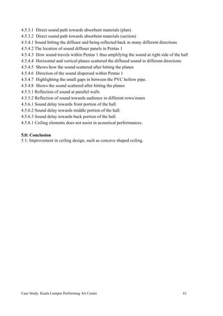 4.5.3.1 Direct sound path towards absorbent materials (plan)
4.5.3.2 Direct sound path towards absorbent materials (section)
4.5.4.1 Sound hitting the diffuser and being reflected back in many different directions
4.5.4.2 The location of sound diffuser panels in Pentas 1
4.5.4.3 How sound travels within Pentas 1 thus amplifying the sound at right side of the hall
4.5.4.4 Horizontal and vertical planes scattered the diffused sound in different directions
4.5.4.5 Shows how the sound scattered after hitting the planes
4.5.4.6 Direction of the sound dispersed within Pentas 1
4.5.4.7 Highlighting the small gaps in between the PVC hollow pipe.
4.5.4.8 Shows the sound scattered after hitting the planes
4.5.5.1 Reflection of sound at parallel walls
4.5.5.2 Reflection of sound towards audience in different rows/zones
4.5.6.1 Sound delay towards front portion of the hall.
4.5.6.2 Sound delay towards middle portion of the hall.
4.5.6.3 Sound delay towards back portion of the hall.
4.5.8.1 Ceiling elements does not assist in acoustical performances.
5.0: Conclusion
5.1: Improvement in ceiling design, such as concave shaped ceiling.
Case Study: Kuala Lumpur Performing Art Center 61
 