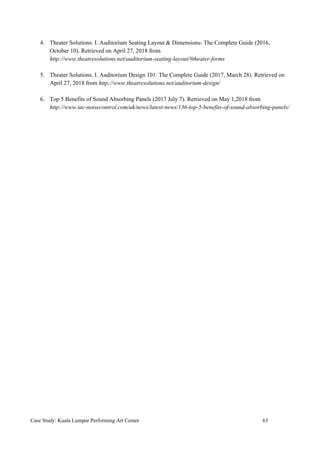 4. Theater Solutions. I. Auditorium Seating Layout & Dimensions- The Complete Guide (2016,
October 10). Retrieved on April 27, 2018 from
http://www.theatresolutions.net/auditorium-seating-layout/#theater-forms
5. Theater Solutions. I. Auditorium Design 101: The Complete Guide (2017, March 28). Retrieved on
April 27, 2018 from​ ​http://www.theatresolutions.net/auditorium-design/
6. Top 5 Benefits of Sound Absorbing Panels (2017 July 7). Retrieved on May 1,2018 from
http://www.iac-noisecontrol.com/uk/news/latest-news/136-top-5-benefits-of-sound-absorbing-panels/
Case Study: Kuala Lumpur Performing Art Center 63
 