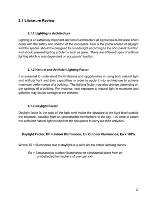 12
2.1 Literature Review
2.1.1 Lighting in Architecture
Lighting is an extremely important element in architecture as it provides illuminance which
deals with the safety and comfort of the occupants. Sun is the prime source of daylight
and the spaces should be designed to provide light according to the occupants’ function
and should prevent lighting problems such as glare. There are different types of artificial
lighting which is also dependent on occupants’ function.
2.1.2 Natural and Artificial Lighting Factor
It is essential to understand the limitations and opportunities in using both natural light
and artificial light and their capabilities in order to apply it into architecture to achieve
maximum performance of a building. The lighting factor may also change depending on
the typology of a building. For instance, vast exposure to natural light in museums and
galleries may cause damage to the artifacts.
2.1.3 Daylight Factor
Daylight factor is the ratio of the light level inside the structure to the light level outside
the structure, possible from an unobstructed hemisphere in the sky. It is done to obtain
the sufficient natural light needed for the occupants to carry out their activities.
Daylight Factor, DF = Indoor Illuminance, Ei / Outdoor Illuminance, Eo x 100%
Where, Ei = Illuminance due to daylight at a point on the indoor working planes
Eo = Simultaneous outdoor illuminance on a horizontal plane from an
unobstructed hemisphere of overcast sky.
 