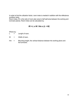 14
In order to find the utilization factor, room index is needed in addition with the reflectance
suraface value.
Room Index, RI, is the ratio of room plan area to half wall area between the working and
luminaire planes. Room Index can be calculated by:
RI = L x W / Hm x (L + W)
Where by:
L = Length of room.
W = Width of room.
Hm = Mounting height, the vertical distance between the working plane and
the luminaire.
 