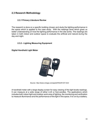 19
2.3 Research Methodology
2.3.1 Primary Literature Review
The research is done on a specific building chosen and study the lighting performance in
the space which is applied to the case study. With the readings done which gives us
better understanding on how the lighting performance in the site works. The readings are
taken in both indoor and outdoor space to evaluate the artificial and natural during the
day and night.
2.3.2 - Lighting Measuring Equipment
Digital Handheld Light Meter
Source: http://www.omega.com/pptst/HHLM1337.html
A handheld meter with a large display screen for easy viewing of the light levels readings.
It can measure at a wide range of either LUX or foot-candles. The applications which
includes both indoor light and outdoor work area of lighting, the monitoring and verification
to measure illuminance and the performance of the light in the space. It is run by a battery.
 