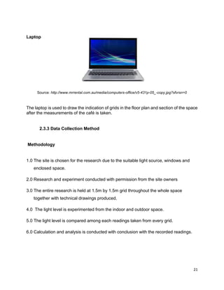21
Laptop
Source: http://www.mrrental.com.au/media/computers-office/v5-431p-05_-copy.jpg?sfvrsn=0
The laptop is used to draw the indication of grids in the floor plan and section of the space
after the measurements of the café is taken.
2.3.3 Data Collection Method
Methodology
1.0 The site is chosen for the research due to the suitable light source, windows and
enclosed space.
2.0 Research and experiment conducted with permission from the site owners
3.0 The entire research is held at 1.5m by 1.5m grid throughout the whole space
together with technical drawings produced.
4.0 The light level is experimented from the indoor and outdoor space.
5.0 The light level is compared among each readings taken from every grid.
6.0 Calculation and analysis is conducted with conclusion with the recorded readings.
 