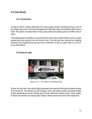 23
2.4 Case Study
2.4.1 Introduction
Located in SS15, a place well known for various types of food, Something Fishy is one of
the shops that serves Thai food alongside with Little Bali café and Vanilla the Milk Cream
Café. This place is usually where most young adults and adults goes to for after work or
class.
The building itself is located in a row of shop lot of the same height and the road is usually
packed with cars during lunch and dinner hours. This site has very minimal sun shading
similarly to its neighbouring site due to the orientation of the sun path (refer to 2.4.2 for
more information).
2.4.2 Natural Light
Figure 2.4.2.1 : The exterior of Something Fishy
During the day time, the natural light penetrates the restaurant through the glass panels
at the entrance. The entrance of the building, due to the glass panels have great quality
of light penetrating into the building and the high reflective surface make it more visible.
However the absence of natural light makes it dark towards the back of the restaurant.
 