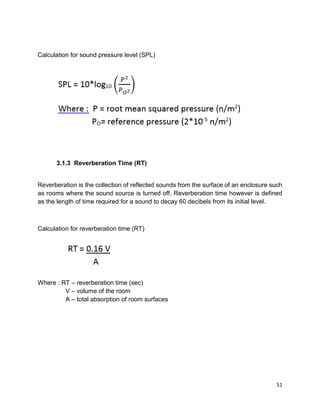 51
Calculation for sound pressure level (SPL)
3.1.3 Reverberation Time (RT)
Reverberation is the collection of reflected sounds from the surface of an enclosure such
as rooms where the sound source is turned off. Reverberation time however is defined
as the length of time required for a sound to decay 60 decibels from its initial level.
Calculation for reverberation time (RT)
Where : RT – reverberation time (sec)
V – volume of the room
A – total absorption of room surfaces
 