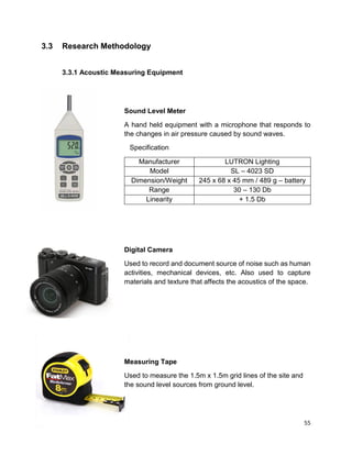 55
3.3 Research Methodology
3.3.1 Acoustic Measuring Equipment
Sound Level Meter
A hand held equipment with a microphone that responds to
the changes in air pressure caused by sound waves.
Specification
Manufacturer LUTRON Lighting
Model SL – 4023 SD
Dimension/Weight 245 x 68 x 45 mm / 489 g – battery
Range 30 – 130 Db
Linearity + 1.5 Db
Digital Camera
Used to record and document source of noise such as human
activities, mechanical devices, etc. Also used to capture
materials and texture that affects the acoustics of the space.
Measuring Tape
Used to measure the 1.5m x 1.5m grid lines of the site and
the sound level sources from ground level.
 