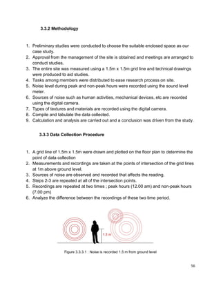 56
3.3.2 Methodology
1. Preliminary studies were conducted to choose the suitable enclosed space as our
case study.
2. Approval from the management of the site is obtained and meetings are arranged to
conduct studies.
3. The entire site was measured using a 1.5m x 1.5m grid line and technical drawings
were produced to aid studies.
4. Tasks among members were distributed to ease research process on site.
5. Noise level during peak and non-peak hours were recorded using the sound level
meter.
6. Sources of noise such as human activities, mechanical devices, etc are recorded
using the digital camera.
7. Types of textures and materials are recorded using the digital camera.
8. Compile and tabulate the data collected.
9. Calculation and analysis are carried out and a conclusion was driven from the study.
3.3.3 Data Collection Procedure
1. A grid line of 1.5m x 1.5m were drawn and plotted on the floor plan to determine the
point of data collection
2. Measurements and recordings are taken at the points of intersection of the grid lines
at 1m above ground level.
3. Sources of noise are observed and recorded that affects the reading.
4. Steps 2-3 are repeated at all of the intersection points.
5. Recordings are repeated at two times ; peak hours (12.00 am) and non-peak hours
(7.00 pm)
6. Analyze the difference between the recordings of these two time period.
Figure 3.3.3.1 : Noise is recorded 1.5 m from ground level
 