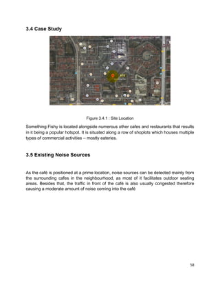 58
3.4 Case Study
Figure 3.4.1 : Site Location
Something Fishy is located alongside numerous other cafes and restaurants that results
in it being a popular hotspot. It is situated along a row of shoplots which houses multiple
types of commercial activities – mostly eateries.
3.5 Existing Noise Sources
As the café is positioned at a prime location, noise sources can be detected mainly from
the surrounding cafes in the neighbourhood, as most of it facilitates outdoor seating
areas. Besides that, the traffic in front of the café is also usually congested therefore
causing a moderate amount of noise coming into the café
 
