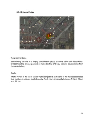 59
3.5.1 External Noise
Neighboring Cafes
Surrounding the site is a highly concentrated group of active cafes and restaurants.
Outdoor seating areas, speakers of music blasting and LCD screens causes noise from
human activities.
Traffic
Traffic in front of the site is usually highly congested, as it is one of the main access roads
to a number of colleges located nearby. Rush hours are usually between 7-9 am, 12 pm
and 6-8 pm.
 
