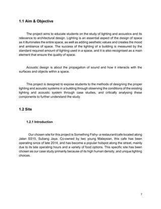 7
1.1 Aim & Objective
The project aims to educate students on the study of lighting and acoustics and its
relevance to architectural design. Lighting is an essential aspect of the design of space
as it illuminates the entire space, as well as adding aesthetic values and creates the mood
and ambiance of space. The success of the lighting of a building is measured by the
standard required amount of lighting used in a space, and it is also recognised as a main
element that ensure the quality of space.
Acoustic design is about the propagation of sound and how it interacts with the
surfaces and objects within a space.
This project is designed to expose students to the methods of designing the proper
lighting and acoustic systems in a building through observing the conditions of the existing
lighting and acoustic system through case studies, and critically analysing these
components to further understand the study.
1.2 Site
1.2.1 Introduction
Our chosen site for this project is Something Fishy- a restaurant/cafe located along
Jalan SS15, Subang Jaya. Co-owned by two young Malaysian, this cafe has been
operating since of late 2014, and has become a popular hotspot along the street, mainly
due to its late operating hours and a variety of food options. This specific site has been
chosen as our case study primarily because of its high human density, and unique lighting
choices.
 