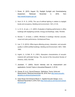 90
1. Duran, S. (2015, August 13). Daylight Sunlight and Overshadowing
Assesment. Retrieved November 2, 2016, from
http://www6.kingston.gov.uk/
2. Hunt, D. R. G. (1979). The use of artificial lighting in relation to daylight
levels and occupancy. Building and environment, 14(1), 21-33.
3. Li, D. H., & Lam, J. C. (2001). Evaluation of lighting performance in office
buildings with daylighting controls. Energy and Buildings, 33(8), 793-803.
4. Muneer, T., & Kubie, J. (2000). Windows in buildings: thermal, acoustic,
visual and solar performance. Architectural Press.
5. Lee, Y. S. (2010). Office layout affecting privacy, interaction, and acoustic
quality in LEED-certified buildings. Building and Environment, 45(7), 1594-
1600.
6. Ingård, U., & Bolt, R. H. (1951). Absorption characteristics of acoustic
material with perforated facings. The Journal of the Acoustical Society of
America, 23(5), 533-540.
7. Jacobsen, F. (2003). Sound intensity and its measurement and
applications. Current Topics in Acoustical Research, 3, 87-91.
8. Gracey, B. (n.d.). Sound Pressure : Definitions, Terms, Units and
Measurement. Retrieved November 06, 2016, from http://www.acoustic-
glossary.co.uk/sound-pressure.htm
9. Case Study Cork School of Music 3 - Applied Acoustic Design. (n.d.).
Retrieved November 6, 2016, from http://www.aad.co.uk/misc/cork-school-
of-music.pdf
 