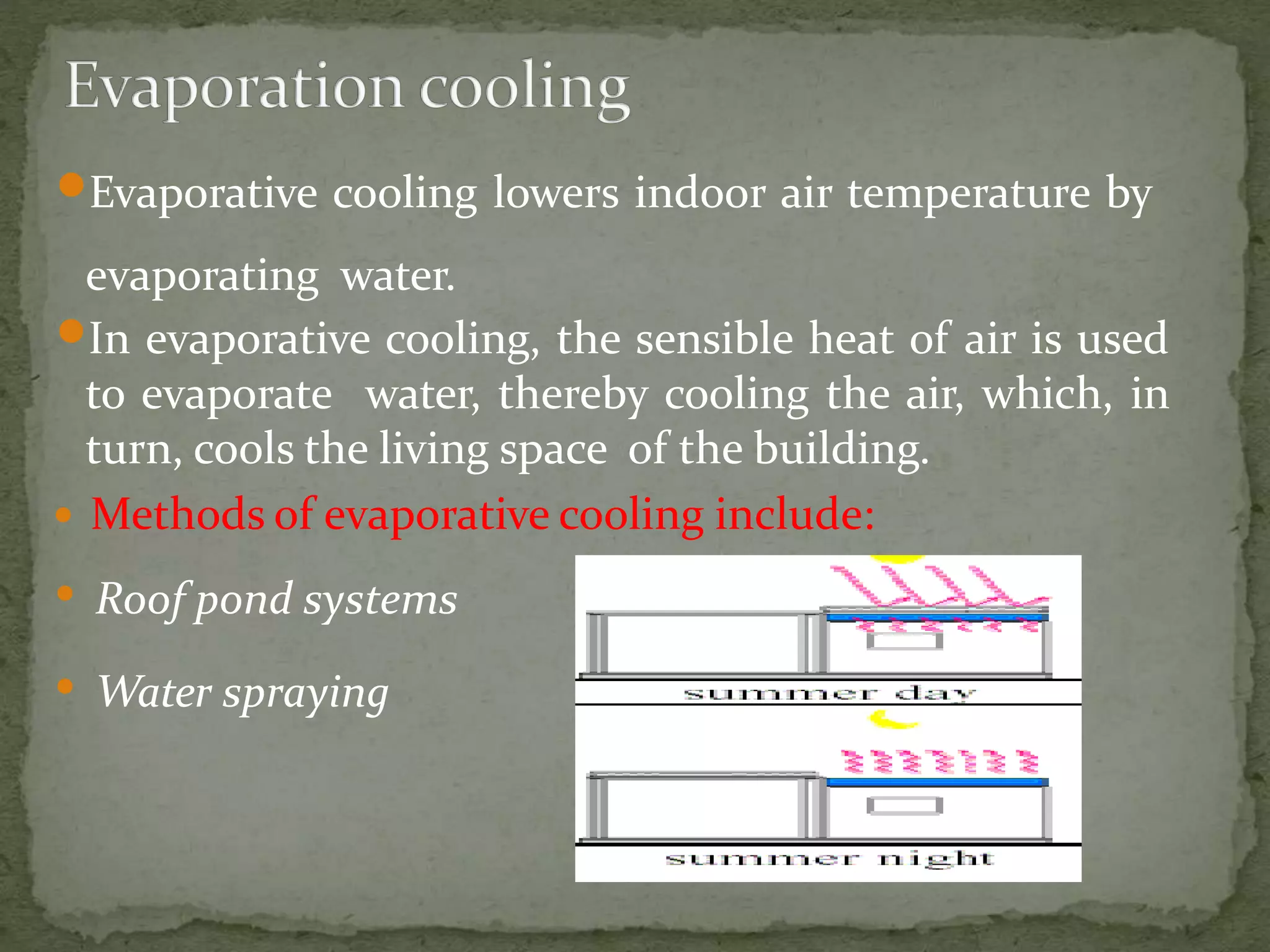 Evaporative cooling lowers indoor air temperature by
evaporating water.
In evaporative cooling, the sensible heat of air is used
to evaporate water, thereby cooling the air, which, in
turn, cools the living space of the building.
 Methods of evaporative cooling include:
• Roof pond systems
• Water spraying
 