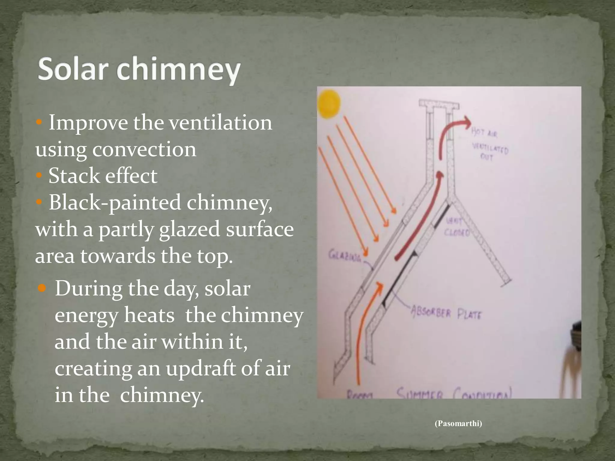  During the day, solar
energy heats the chimney
and the air within it,
creating an updraft of air
in the chimney.
(Pasomarthi)
• Improve the ventilation
using convection
• Stack effect
• Black-painted chimney,
with a partly glazed surface
area towards the top.
 