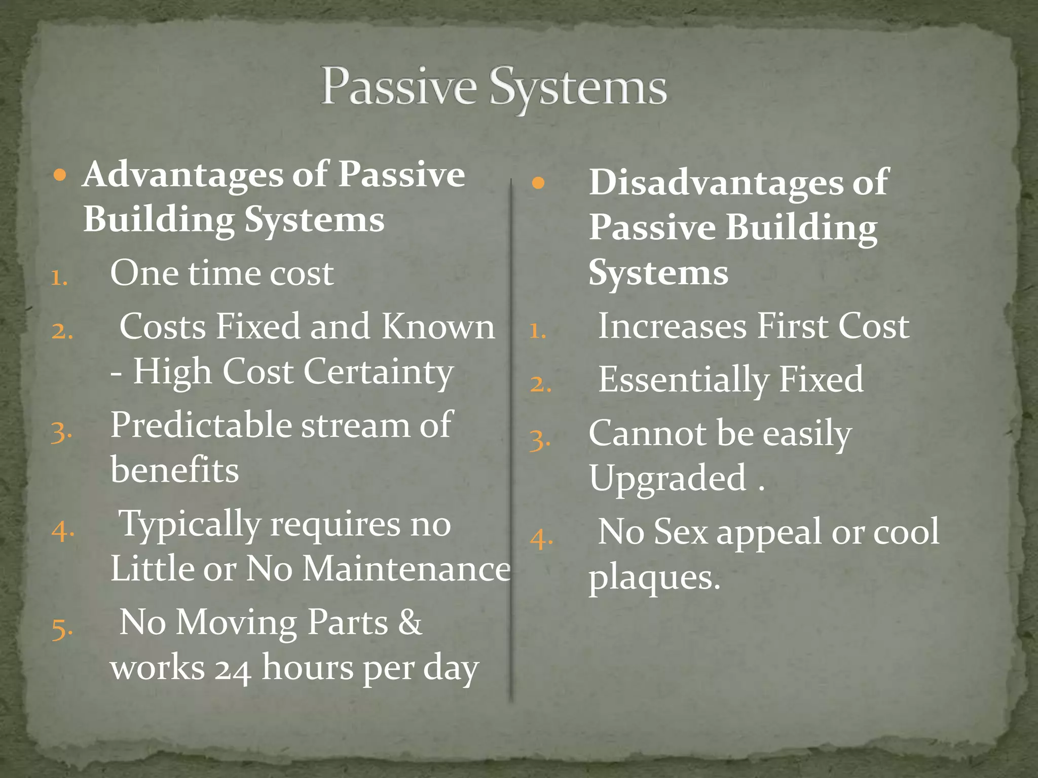  Advantages of Passive
Building Systems
1. One time cost
2. Costs Fixed and Known
- High Cost Certainty
3. Predictable stream of
benefits
4. Typically requires no
Little or No Maintenance
5. No Moving Parts &
works 24 hours per day
 Disadvantages of
Passive Building
Systems
1. Increases First Cost
2. Essentially Fixed
3. Cannot be easily
Upgraded .
4. No Sex appeal or cool
plaques.
 