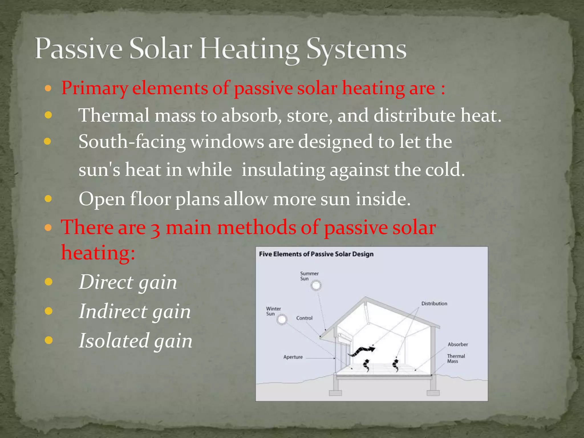  Primary elements of passive solar heating are :
 Thermal mass to absorb, store, and distribute heat.
 South-facing windows are designed to let the
sun's heat in while insulating against the cold.
 Open floor plans allow more sun inside.
 There are 3 main methods of passive solar
heating:
 Direct gain
 Indirect gain
 Isolated gain
 