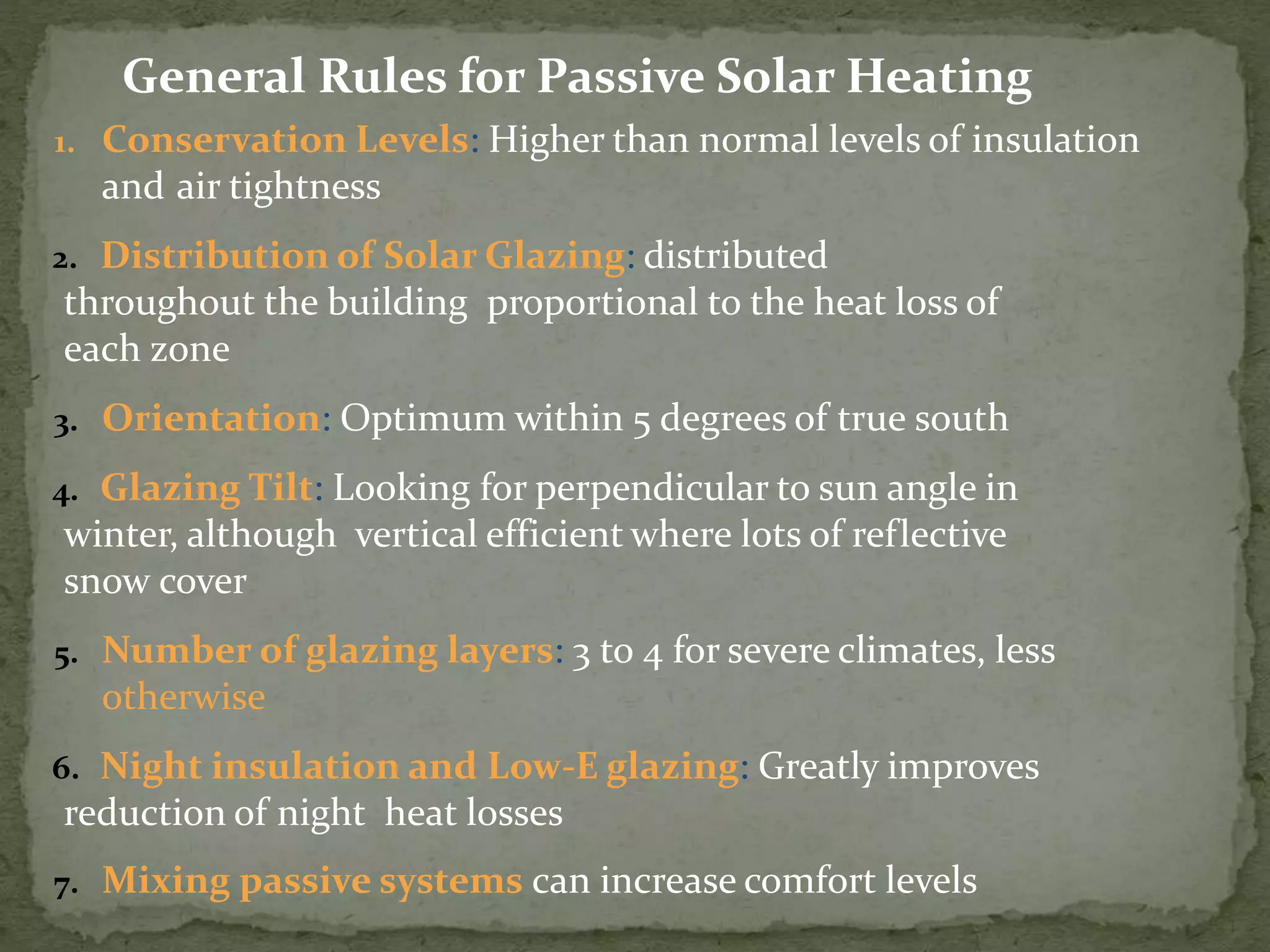 1. Conservation Levels: Higher than normal levels of insulation
and air tightness
2. Distribution of Solar Glazing: distributed
throughout the building proportional to the heat loss of
each zone
3. Orientation: Optimum within 5 degrees of true south
4. Glazing Tilt: Looking for perpendicular to sun angle in
winter, although vertical efficient where lots of reflective
snow cover
5. Number of glazing layers: 3 to 4 for severe climates, less
otherwise
6. Night insulation and Low-E glazing: Greatly improves
reduction of night heat losses
7. Mixing passive systems can increase comfort levels
General Rules for Passive Solar Heating
 