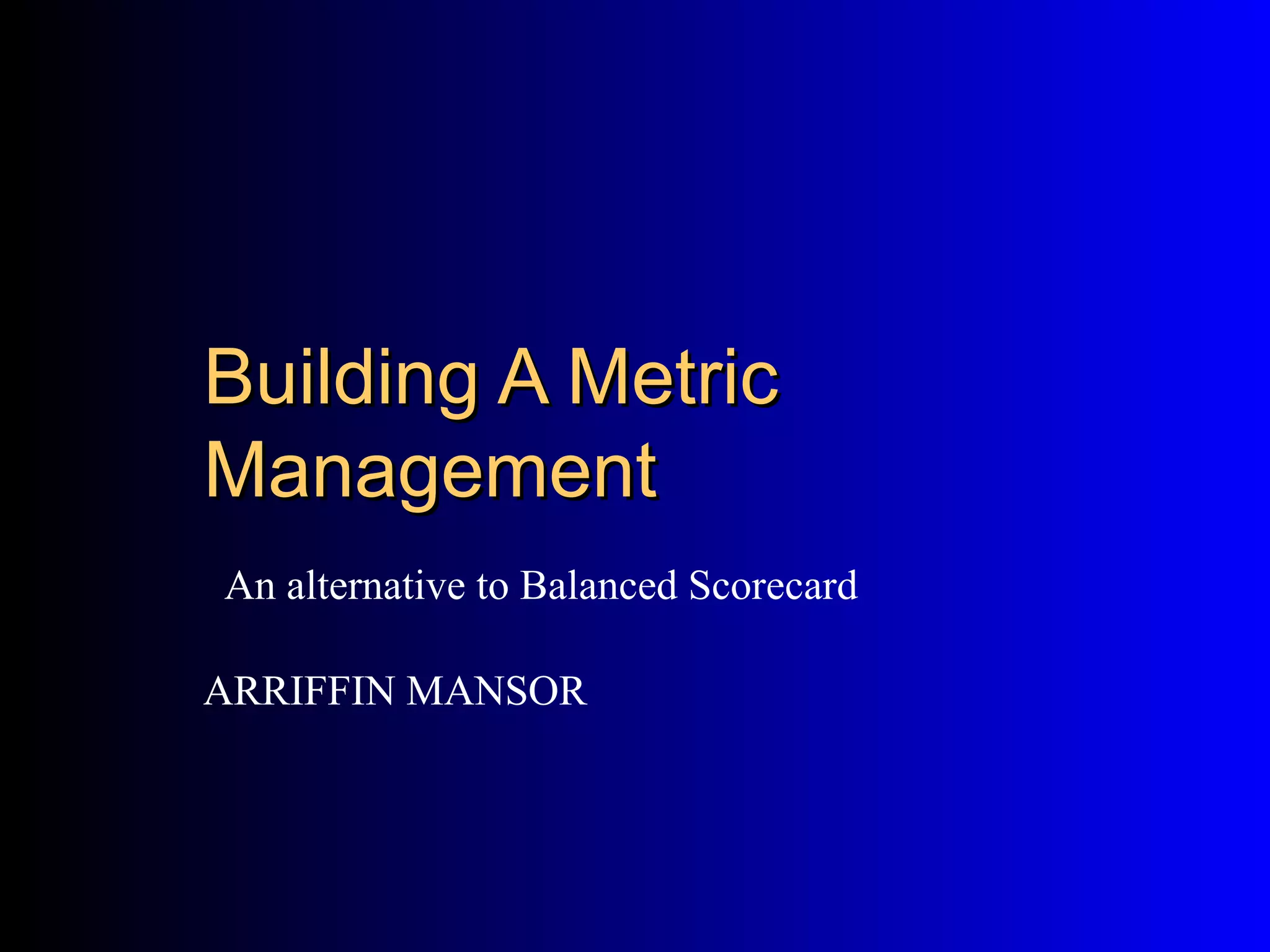 Building A Metric
Management
An alternative to Balanced Scorecard

ARRIFFIN MANSOR
 