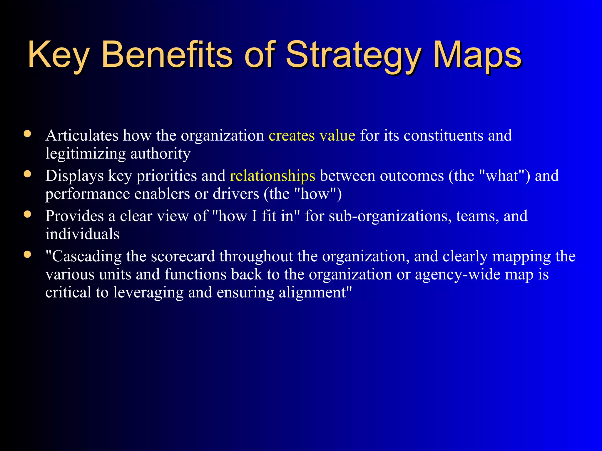 Key Benefits of Strategy Maps
   Articulates how the organization creates value for its constituents and
    legitimizing authority
   Displays key priorities and relationships between outcomes (the "what") and
    performance enablers or drivers (the "how")
   Provides a clear view of "how I fit in" for sub-organizations, teams, and
    individuals
   "Cascading the scorecard throughout the organization, and clearly mapping the
    various units and functions back to the organization or agency-wide map is
    critical to leveraging and ensuring alignment"
 