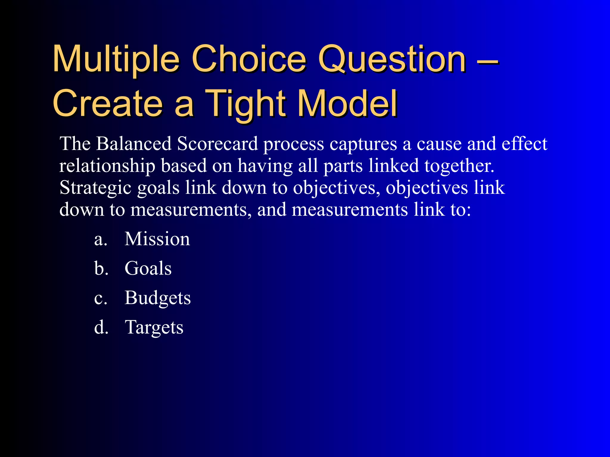 Multiple Choice Question –
Create a Tight Model
The Balanced Scorecard process captures a cause and effect
relationship based on having all parts linked together.
Strategic goals link down to objectives, objectives link
down to measurements, and measurements link to:
     a. Mission
     b. Goals
     c. Budgets
     d. Targets
 