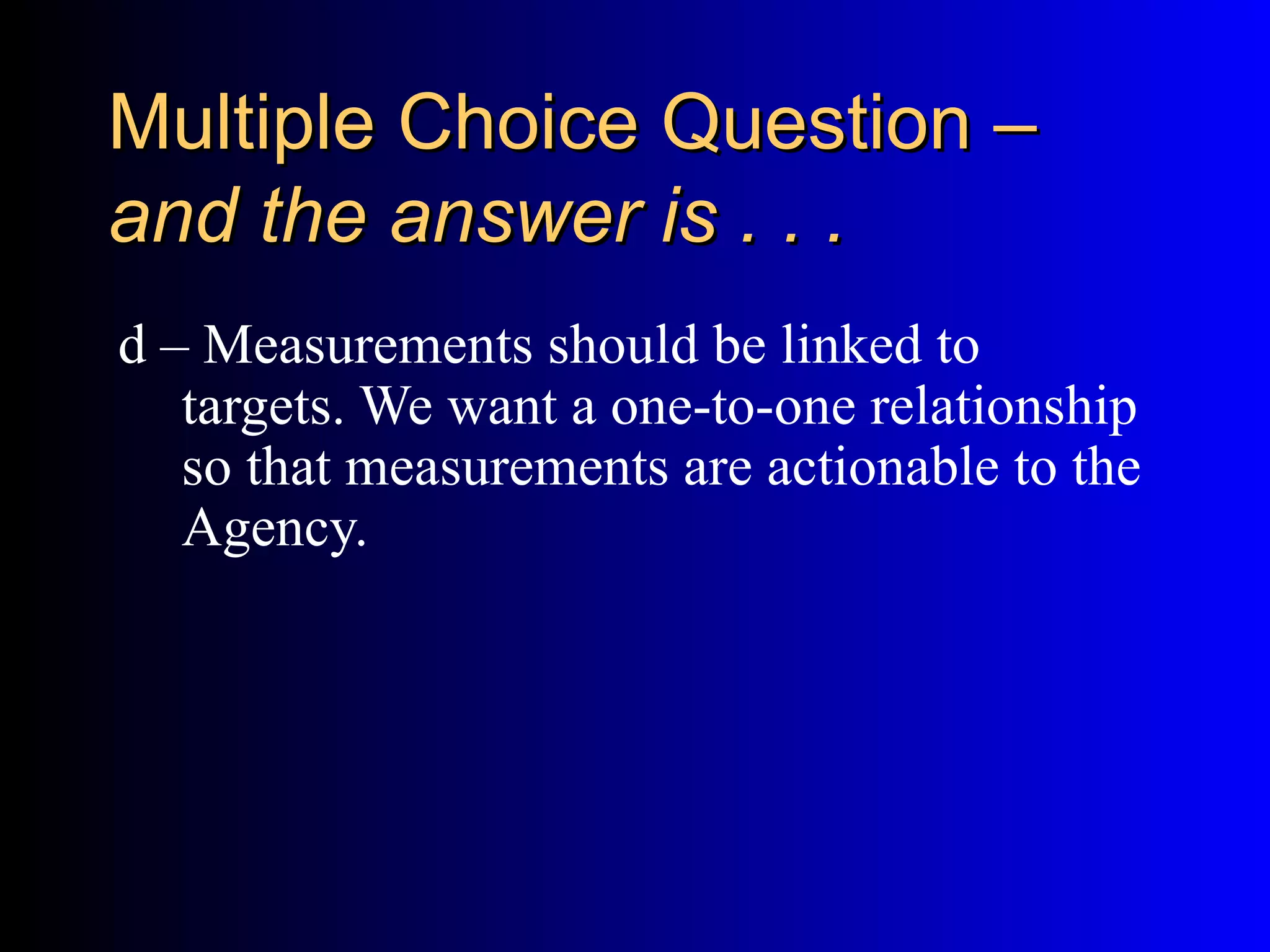 Multiple Choice Question –
and the answer is . . .
d – Measurements should be linked to
   targets. We want a one-to-one relationship
   so that measurements are actionable to the
   Agency.
 