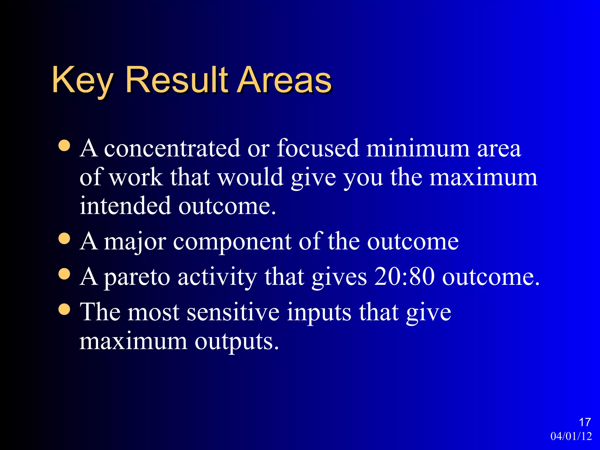 Key Result Areas
 A concentrated or focused minimum area
  of work that would give you the maximum
  intended outcome.
 A major component of the outcome
 A pareto activity that gives 20:80 outcome.
 The most sensitive inputs that give
  maximum outputs.

                                                     17
                                                04/01/12
 