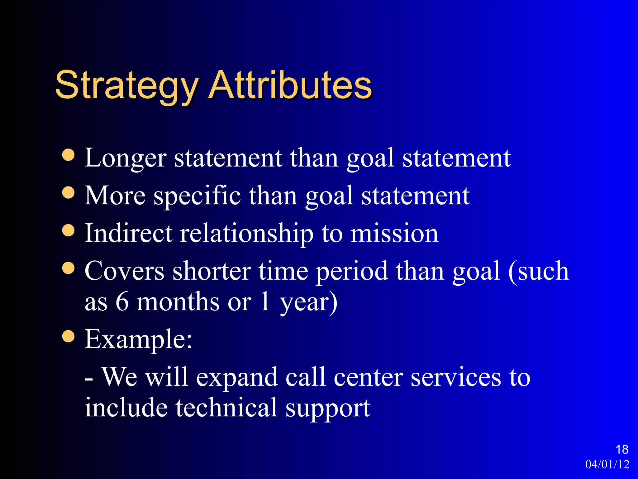 Strategy Attributes
 Longer statement than goal statement
 More specific than goal statement
 Indirect relationship to mission
 Covers shorter time period than goal (such
  as 6 months or 1 year)
 Example:
  - We will expand call center services to
  include technical support
                                                    18
                                               04/01/12
 