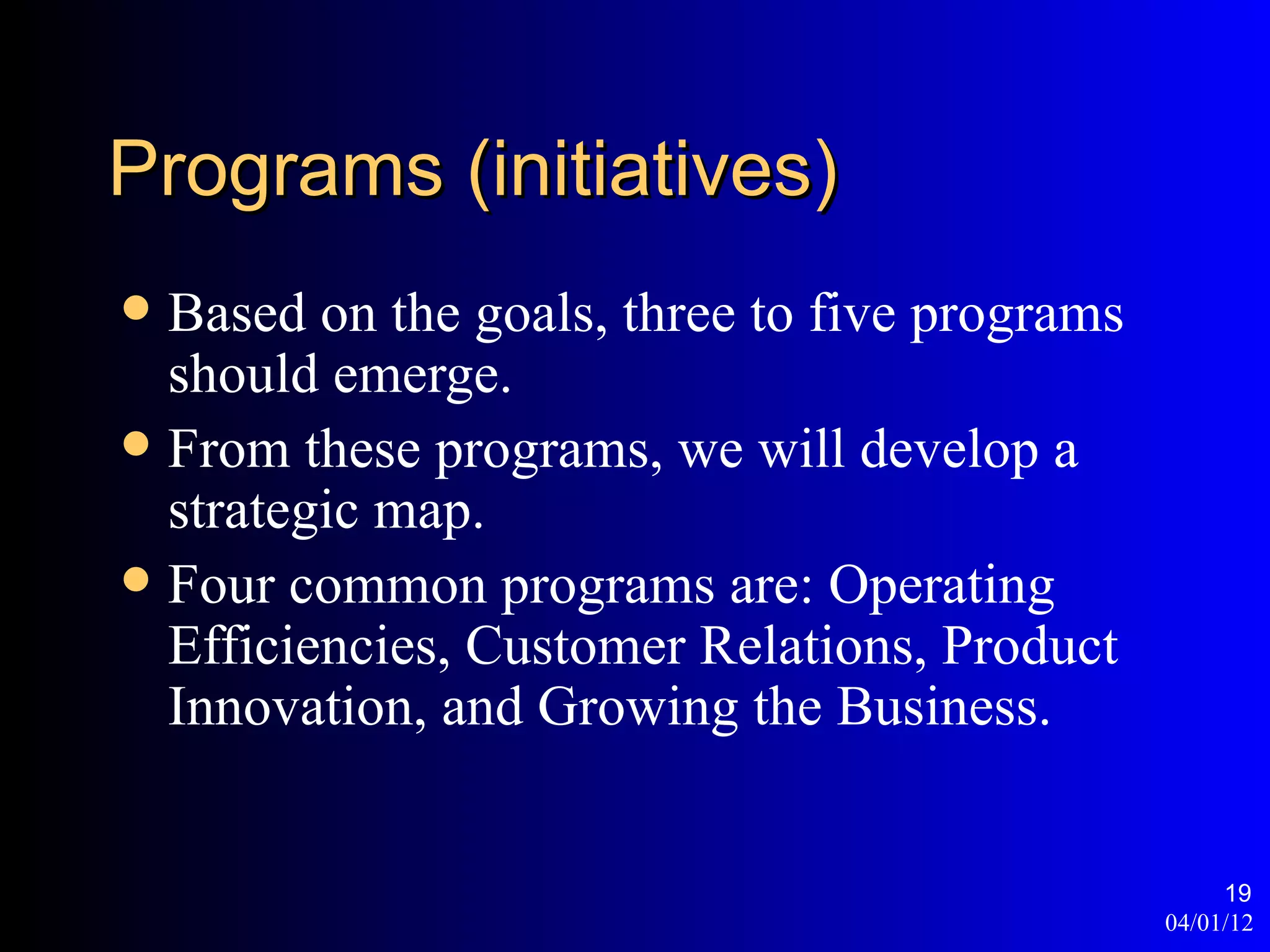 Programs (initiatives)
 Based on the goals, three to five programs
  should emerge.
 From these programs, we will develop a
  strategic map.
 Four common programs are: Operating
  Efficiencies, Customer Relations, Product
  Innovation, and Growing the Business.


                                                    19
                                               04/01/12
 