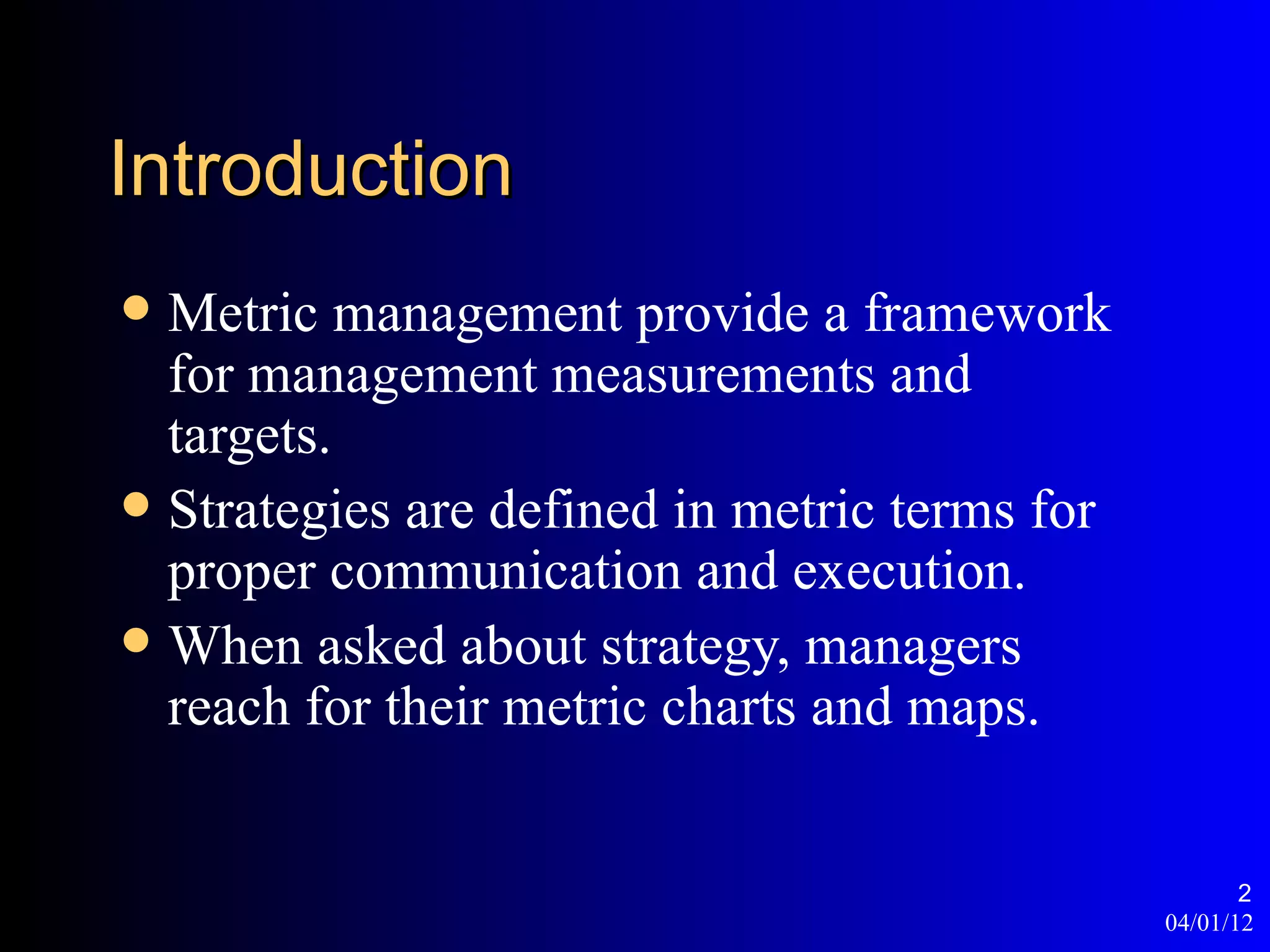 Introduction
 Metric management provide a framework
  for management measurements and
  targets.
 Strategies are defined in metric terms for
  proper communication and execution.
 When asked about strategy, managers
  reach for their metric charts and maps.


                                                      2
                                               04/01/12
 